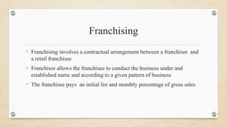 Franchising
• Franchising involves a contractual arrangement between a franchisor and
a retail franchisee
• Franchisor allows the franchisee to conduct the business under and
established name and according to a given pattern of business
• The franchisee pays an initial fee and monthly percentage of gross sales
 
