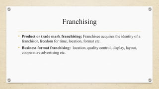 Franchising
• Product or trade mark franchising: Franchisee acquires the identity of a
franchisor, freedom for time, location, format etc.
• Business format franchising: location, quality control, display, layout,
cooperative advertising etc.
 