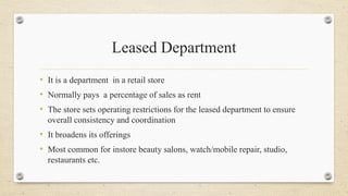Leased Department
• It is a department in a retail store
• Normally pays a percentage of sales as rent
• The store sets operating restrictions for the leased department to ensure
overall consistency and coordination
• It broadens its offerings
• Most common for instore beauty salons, watch/mobile repair, studio,
restaurants etc.
 