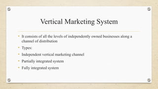 Vertical Marketing System
• It consists of all the levels of independently owned businesses along a
channel of distribution
• Types:
• Independent vertical marketing channel
• Partially integrated system
• Fully integrated system
 