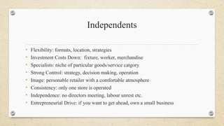 Independents
• Flexibility: formats, location, strategies
• Investment Costs Down: fixture, worker, merchandise
• Specialists: niche of particular goods/service catgory
• Strong Control: strategy, decision making, operation
• Image: personable retailer with a comfortable atmosphere
• Consistency: only one store is operated
• Independence: no directors meeting, labour unrest etc.
• Entrepreneurial Drive: if you want to get ahead, own a small business
 