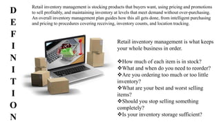 Retail inventory management is what keeps
your whole business in order.
How much of each item is in stock?
What and when do you need to reorder?
Are you ordering too much or too little
inventory?
What are your best and worst selling
items?
Should you stop selling something
completely?
Is your inventory storage sufficient?
Retail inventory management is stocking products that buyers want, using pricing and promotions
to sell profitably, and maintaining inventory at levels that meet demand without over-purchasing.
An overall inventory management plan guides how this all gets done, from intelligent purchasing
and pricing to procedures covering receiving, inventory counts, and location tracking.
D
E
F
I
N
I
T
I
O
N
 