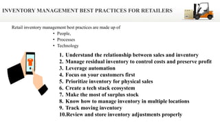 Retail inventory management best practices are made up of
• People,
• Processes
• Technology
INVENTORY MANAGEMENT BEST PRACTICES FOR RETAILERS
1. Understand the relationship between sales and inventory
2. Manage residual inventory to control costs and preserve profit
3. Leverage automation
4. Focus on your customers first
5. Prioritize inventory for physical sales
6. Create a tech stack ecosystem
7. Make the most of surplus stock
8. Know how to manage inventory in multiple locations
9. Track moving inventory
10.Review and store inventory adjustments properly
 