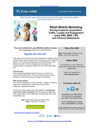 Click to view this email in a browser




          Offering brands, agencies and media companies the world's best mobile solutions
                                 and industry expertise since 2004




                                                            Retail Mobile Marketing
                                                           Driving Customer Acquisition,
                                                          Traffic, Loyalty and Engagement
                                                                using SMS, MMS, LBS
                                                             and Financial Statements.



 You are invited to iLoop Mobile webinar series                                         Save the date
        Event exclusively reserved to retail marketers.

                Register your seat now!                                       Date: Wednesday February 22nd
                                                                              Time: 11am PST/ 2pm EST
This webinar will present thorough examples of retailers using
mobile to add value throughout the customer journey. Michael            Open Q&A
Ahearn VP Customer Development and Marketing at iLoop
Mobile will share mobile marketing best practices and
                                                                 This webinar is a live interactive
practical steps to integrate mobile into your retail marketing
                                                               exchange of ideas about real market
mix.
                                                                          experiences.
Event format:
                                                                                     Tweet your questions at
When registering please select the topic you want to be
                                                                                      #iloopmobilewebinar
covered during the event. This event will be dynamic and
interactive using live survey and audience questions.

Who should attend:
The event is designed for retail marketers - digital, interactive,                    Connect with Us
direct, brick-and-mortar, e-commerce and all other
traditional marketing channels.

To ensure a high quality event, this webinar is exclusively
reserved to retail marketers. We will however publish the
deck presentation on our Slideshare channel after the event,                      Subscribe to our SMS alerts
accessible to all.                                                                 for the best live campaigns
                                                                                  and data in the market today:
            Date: Wednesday February 22nd, 2012
                  Time: 11am PST / 2 PM ET                                         Text ILOOPDEALS at 44264
                                                                                  Text ILOOPMARKET at 44264

                                                                             1msg/wk. Msg&DataRatesMayApply. Reply STOP
                                                                             to stop. Reply HELP for help. TC:iloopmobile.com.


 Forward this message to a friend



                     Click here to CUSTOMIZE the content you want to receive from iLoop Mobile
 