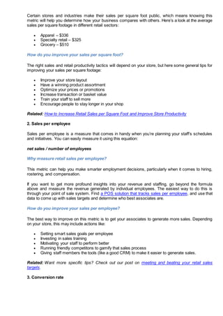 Certain stores and industries make their sales per square foot public, which means knowing this
metric will help you determine how your business compares with others. Here’s a look at the average
sales per square footage in different retail sectors:
 Apparel – $336
 Specialty retail – $325
 Grocery – $510
How do you improve your sales per square foot?
The right sales and retail productivity tactics will depend on your store, but here some general tips for
improving your sales per square footage:
 Improve your store layout
 Have a winning product assortment
 Optimize your prices or promotions
 Increase transaction or basket value
 Train your staff to sell more
 Encourage people to stay longer in your shop
Related: How to Increase Retail Sales per Square Foot and Improve Store Productivity
2. Sales per employee
Sales per employee is a measure that comes in handy when you’re planning your staff’s schedules
and initiatives. You can easily measure it using this equation:
net sales / number of employees
Why measure retail sales per employee?
This metric can help you make smarter employment decisions, particularly when it comes to hiring,
rostering, and compensation.
If you want to get more profound insights into your revenue and staffing, go beyond the formula
above and measure the revenue generated by individual employees. The easiest way to do this is
through your point of sale system. Find a POS solution that tracks sales per employee, and use that
data to come up with sales targets and determine who best associates are.
How do you improve your sales per employee?
The best way to improve on this metric is to get your associates to generate more sales. Depending
on your store, this may include actions like:
 Setting smart sales goals per employee
 Investing in sales training
 Motivating your staff to perform better
 Running friendly competitons to gamify that sales process
 Giving staff members the tools (like a good CRM) to make it easier to generate sales.
Related: Want more specific tips? Check out our post on meeting and beating your retail sales
targets.
3. Conversion rate
 