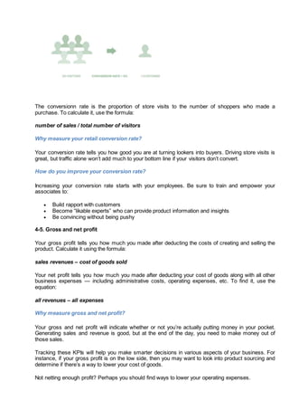 The conversionn rate is the proportion of store visits to the number of shoppers who made a
purchase. To calculate it, use the formula:
number of sales / total number of visitors
Why measure your retail conversion rate?
Your conversion rate tells you how good you are at turning lookers into buyers. Driving store visits is
great, but traffic alone won’t add much to your bottom line if your visitors don’t convert.
How do you improve your conversion rate?
Increasing your conversion rate starts with your employees. Be sure to train and empower your
associates to:
 Build rapport with customers
 Become “likable experts” who can provide product information and insights
 Be convincing without being pushy
4-5. Gross and net profit
Your gross profit tells you how much you made after deducting the costs of creating and selling the
product. Calculate it using the formula:
sales revenues – cost of goods sold
Your net profit tells you how much you made after deducting your cost of goods along with all other
business expenses — including administrative costs, operating expenses, etc. To find it, use the
equation:
all revenues – all expenses
Why measure gross and net profit?
Your gross and net profit will indicate whether or not you’re actually putting money in your pocket.
Generating sales and revenue is good, but at the end of the day, you need to make money out of
those sales.
Tracking these KPIs will help you make smarter decisions in various aspects of your business. For
instance, if your gross profit is on the low side, then you may want to look into product sourcing and
determine if there’s a way to lower your cost of goods.
Not netting enough profit? Perhaps you should find ways to lower your operating expenses.
 