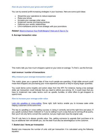How do you improve your gross and net profit?
You can try several profit-increasing strategies in your business. Here are some quick ideas:
 Streamline your operations to reduce expenses
 Raise your prices
 Increase your average order value
 Implement savvier purchasing practices
 Optimize your vendor relationships
 Limit markdowns and be more strategic with your promotions
Related: Want to Improve Your Profit Margins? Here are 6 Tips to Try
6. Average transaction value
This metric tells you how much shoppers spend on your store on average. To find it, use the formula:
total revenue / number of transactions
Why measure your average transaction value?
This metric gives you a general idea of how much people are spending. A high dollar amount could
mean that shoppers are purchasing your more expensive products or they’re buying larger quantities.
You could derive some insights and action steps from this KPI. For instance, having a low average
dollar per transaction could indicate that you need to rethink your pricing. Or, it could mean that you
have to implement new sales tactics such as upsells, bundles, or other offers to get shoppers to
spend more.
How to increase your average order value
Look into upselling or cross-selling. Done right, both tactics enable you to increase sales while
helping customers at the same time.
The key to upselling or cross-selling success is doing it correctly and at the right time and place. If
you upsell a product that’s irrelevant or if you’re selling in such a way that you’re coming off as pushy,
then you’ll not only fail to convert the customer, but you might even lose the original sale.
The #1 rule here is to always provide value. Yes, getting someone to upgrade their purchase or to
buy an additional item will benefit you, but the deal must also be advantageous to the customer.
7. Basket size / items per transaction
Basket size measures the number of units sold per transaction. It is calculated using the following
equation.
 