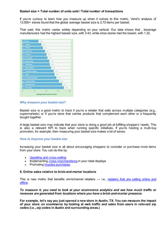 Basket size = Total number of units sold / Total number of transactions
If you’re curious to learn how you measure up when it comes to this metric, Vend’s analysis of
13,000+ stores found that the global average basket size is 2.72 items per basket.
That said, this metric varies widely depending on your vertical. Our data shows that , beverage
manufacturers had the highest basket size, with 3.43, while shoe stores had the lowest, with 1.32.
Why measure your basket size?
Basket size is a good metric to track if you’re a retailer that sells across multiple categories (e.g.,
supermarkets) or if you’re store that carries products that complement each other or a frequently
bought together.
A large basket size may indicate that your store is doing a good job at fulfilling shoppers’ needs. This
is also a relevant KPI to track when running specific initiatives. If you’re hosting a multi-buy
promotion, for example, then measuring your basket size makes a lot of sense.
How to improve your basket size
Increasing your basket size is all about encouraging shoppers to consider or purchase more items
from your store. You can do this by:
 Upselling and cross-selling
 Implementing cross-merchandising in your retail displays
 Promoting impulse purchases.
8. Online sales relative to brick-and-mortar locations
This is new metric that benefits omnichannel retailers — i.e., retailers that are selling online and
offline.
To measure it, you need to look at your ecommerce analytics and see how much traffic or
revenues are generated from locations where you have a brick-and-mortar presence.
For example, let’s say you just opened a new store in Austin, TX. You can measure the impact
of your store on ecommerce by looking at web traffic and sales from users in relevant zip
codes (i.e., zip codes in Austin and surrounding areas.)
 