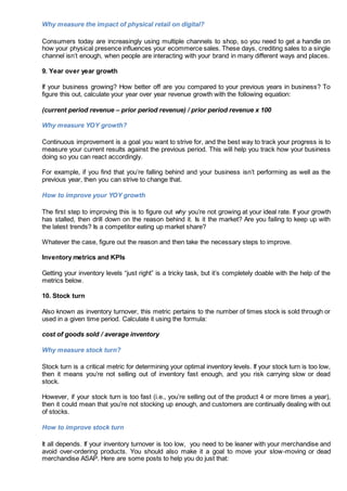 Why measure the impact of physical retail on digital?
Consumers today are increasingly using multiple channels to shop, so you need to get a handle on
how your physical presence influences your ecommerce sales. These days, crediting sales to a single
channel isn’t enough, when people are interacting with your brand in many different ways and places.
9. Year over year growth
If your business growing? How better off are you compared to your previous years in business? To
figure this out, calculate your year over year revenue growth with the following equation:
(current period revenue – prior period revenue) / prior period revenue x 100
Why measure YOY growth?
Continuous improvement is a goal you want to strive for, and the best way to track your progress is to
measure your current results against the previous period. This will help you track how your business
doing so you can react accordingly.
For example, if you find that you’re falling behind and your business isn’t performing as well as the
previous year, then you can strive to change that.
How to improve your YOY growth
The first step to improving this is to figure out why you’re not growing at your ideal rate. If your growth
has stalled, then drill down on the reason behind it. Is it the market? Are you failing to keep up with
the latest trends? Is a competitor eating up market share?
Whatever the case, figure out the reason and then take the necessary steps to improve.
Inventory metrics and KPIs
Getting your inventory levels “just right” is a tricky task, but it’s completely doable with the help of the
metrics below.
10. Stock turn
Also known as inventory turnover, this metric pertains to the number of times stock is sold through or
used in a given time period. Calculate it using the formula:
cost of goods sold / average inventory
Why measure stock turn?
Stock turn is a critical metric for determining your optimal inventory levels. If your stock turn is too low,
then it means you’re not selling out of inventory fast enough, and you risk carrying slow or dead
stock.
However, if your stock turn is too fast (i.e., you’re selling out of the product 4 or more times a year),
then it could mean that you’re not stocking up enough, and customers are continually dealing with out
of stocks.
How to improve stock turn
It all depends. If your inventory turnover is too low, you need to be leaner with your merchandise and
avoid over-ordering products. You should also make it a goal to move your slow-moving or dead
merchandise ASAP. Here are some posts to help you do just that:
 