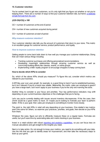 15. Customer retention
You’ve worked hard to get new customers, so it’s only right that you figure out whether or not you’re
keeping them. There are a number of ways to find your customer retention rate, but here’s a relatively
simple formula from Inc.com:
((CE-CN)/CS)) x 100
CE = number of customers at the end of period
CN = number of new customers acquired during period
CS = number of customers at start of period
Why measure customer retention?
Your customer retention rate tells you the amount of customers that return to your store. This metric
is an excellent gauge for customer service, product performance, and loyalty.
How to improve customer retention
Getting people to come back boils down to how well you manage your customer relationships. Doing
that can mean various things including:
 Tracking customer purchases and offering personalized recommendations
 Developing meaningful relationships through amazing customer service as well as
community-building efforts like classes, events, or online groups
 Implementing a killer loyalty program to encourage shoppers to keep coming back
How to decide which KPIs to consider
So, which of the above KPIs should you measure? To figure this out, consider which metrics are
relevant to your business.
A KPI like year over year growth, for example, is a good thing to track if you’re established business,
but it isn’t relevant if you’re a brand new retailer. Meanwhile, the metric sales per employee is good if
you have a large team, but it won’t apply to your business if you’re the only one manning the store.
Another thing to consider is your focus and priorities. Your key performance indicators may shift
depending on your current business objectives or the challenges that you’re facing.
Let’s say you’re currently dealing with issues around inventory discrepancies. If this the case, then
shrink would be a good metric to track. Or maybe you’re looking to motivate your team to perform
better. If this is your goal, then sales per employee is something to monitor more closely.
The point is, the right KPIs in retail will vary depending on your business. One retailer’s key metrics
aren’t the same for others, so examine your practices, priorities, and goals, then decide on your KPIs
from there.
Whatever the case, figure out who to efficiently measure these on a regular basis. Formulas are
useful, but you’ll save time by automating data and metric-tracking in your business.
Invest in a retail solution with robust reporting and analytics capabilities, so you can focus less on
manual calculations and get straight to the insights you need.
Next is to take action. It’s not enough to know your metrics; you need to do something with your data.
Use the info that you gain to identify areas for improvement, and then take the necessary steps to
level up your game.
 