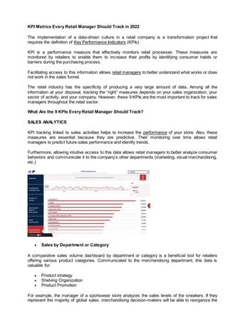 KPI Metrics Every Retail Manager Should Track in 2022
The implementation of a data-driven culture in a retail company is a transformation project that
requires the definition of Key Performance Indicators (KPIs).
KPI is a performance measure that effectively monitors retail processes. These measures are
monitored by retailers to enable them to increase their profits by identifying consumer habits or
barriers during the purchasing process.
Facilitating access to this information allows retail managers to better understand what works or does
not work in the sales funnel.
The retail industry has the specificity of producing a very large amount of data. Among all the
information at your disposal, tracking the “right” measures depends on your sales organization, your
sector of activity, and your company. However, these 9 KPIs are the most important to track for sales
managers throughout the retail sector.
What Are the 9 KPIs Every Retail Manager Should Track?
SALES ANALYTICS
KPI tracking linked to sales activities helps to increase the performance of your store. Also, these
measures are essential because they are predictive. Their monitoring over time allows retail
managers to predict future sales performance and identify trends.
Furthermore, allowing intuitive access to this data allows retail managers to better analyze consumer
behaviors and communicate it to the company’s other departments (marketing, visual merchandising,
etc.)
 Sales by Department or Category
A comparative sales volume dashboard by department or category is a beneficial tool for retailers
offering various product categories. Communicated to the merchandising department, this data is
valuable for:
 Product strategy
 Shelving Organization
 Product Promotion
For example, the manager of a sportswear store analyzes the sales levels of the sneakers. If they
represent the majority of global sales, merchandising decision-makers will be able to reorganize the
 