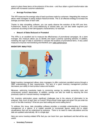 space to place these items at the entrance of the store – and thus obtain a good transformation rate
paired with increased customer satisfaction.
 Average Purchase Value
This KPI measures the average value of each purchase made by customers. Integrating this measure
allows retail managers to easily analyze historical trends. This is an effective strategy to increase the
average purchase value of each sale.
Thanks to data storytelling software, you can easily observe the evolution of this KPI over time.
Furthermore, thanks to the cross-referencing of several data, you can also better segment your
customers according to their demographic characteristics, for example.
 Amount of Sales Reduced or Promoted
This KPIs is an excellent tool to measure the effectiveness of promotional campaigns. As a store
manager, this measure allows you to identify and report customer spending behavior. In addition,
reviewing this type of data is essential to compare the locations of promotional items. A very useful
measure to improve merchandising and therefore your sales performance.
INVENTORY ANALYTICS
Retail inventory management allows store managers to offer customers excellent service through a
clear understanding of their requirements. The lack of a good inventory management process
decreases your ability to track product status and location.
Moreover, optimizing inventories leads to convincing savings by avoiding ownership costs and
unnecessary product depreciation. In addition, savings can also be made by reducing the time
previously spent on manual inventory management.
Yet, inventory optimization poses significant challenges due to the volume of information to be
analyzed. How much of each item is in stock? What should I order again and when? Do you order too
much or too little inventory? What are your best-selling and worst-selling items?
To address this issue, data storytelling software provides a complete understanding of inventory
management at a glance. It is indeed possible to incorporate figures easily and to obtain
visualizations that can be understood by everyone. There is no need to make calculations and the
data are updated automatically. All in a single app!
Here are some inventory-related KPIs that you can track from your dashboard and that will be very
useful:
 Inventory Turnover
 