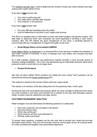 The inventory turnover rate is used to determine the number of times your entire inventory has been
used up over a given period of time.
If you have a high turnover rate:
 Your store is performing well
 Your sales teams sell high rates of goods
 Your inventory is not excessive
If you have a low turnover rate:
 You have difficulty translating stock into profits.
 Look for bottlenecks at any level in your supply chain process
This KPI is an excellent piece of information to share with retail managers and decision-makers. This
data helps to determine which item inventories are worth expanding or shrinking in each store’s
inventory. Also, this KPI reflects the good management of your store, a rewarding element to
communicate with your management, to support the quality of your work.
 Gross Margin Return on Investment (GMROI)
Gross Margin Return on Investment is an essential KPI to track because it enables the evaluation of
each dollar invested in inventories. In short, it evaluates how many dollars your company has been
able to recover.
As a retail manager, tracking this key performance indicator provides a more accurate picture of
inventory strategy profitability. This is the most appropriate way to make better decisions about which
products to store or which items to no longer store.
 Product Performance
How fast are items selling? Which products are making the most money? Such questions can be
answered by tracking the product performance KPI.
This measure is based on the number of items sold over a given period.
This results in an inventory of the best-selling items for this period (by week, month, year).
Knowing the best and worst-performing products allows the store manager to determine which items
are worth investing in and which ones shouldn’t be re-ordered. In this way, they anticipate customer
needs, increase customer satisfaction and sales volume.
CUSTOMER ENGAGEMENT ANALYTICS
Retail managers must ask themselves the following questions on a daily basis:
 How many customers can we expect in the stores?
 How long will they stay?
 Which way will they go?
 Which products are they most interested in?
 Will they make a purchase?
To answer these questions, managers are the only ones able to provide such varied and accurate
information about clients. They can communicate customer service goals across all company levels
for a fully consistent and targeted, even personalized experience.
 