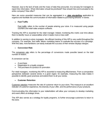 However, due to the lack of tools and the mass of data they encounter, it is not easy for managers to
report this information. What information should be prioritized? How should it be communicated to the
entire company? How often?
Here are some essential measures that can be aggregated in a data storytelling application to
organize and facilitate the communication of information related to purchasing behavior in stores.
 Foot Traffic
Foot traffic refers to the number of people entering your store. It is measured using people
counters and retail sales analysis software.
Tracking this KPI is essential for the retail manager. Indeed, monitoring this metric over time allows
them to identify hours or seasonalities when it needs more or less staff.
In addition to serving in-store managers, the efficient tracking of this KPI is very useful throughout the
company. For example, foot traffic allows marketing teams to evaluate the success of a campaign.
With this data, merchandisers can easily evaluate the success of their window displays designs.
 Conversion Rate
The conversion rate refers to the percentage of conversions made possible based on the total
number of visitors.
A conversion can be:
 A purchase
 Registration to a loyalty program
 The purchase of a product on promotion
For retail managers, monitoring this KPI is essential to measuring effectiveness. From a comparative
perspective (between several stores in a given region, for example), measuring this data makes it
possible to identify good practices and extend them to all your stores.
 Customer Retention
Customer retention measures the rate of customer return to your store. This measure is an excellent
indicator of customer experience, the diversity of your offer, and the performance of your products.
Communicating this information to your stakeholders will allow your company to develop marketing
and event offers at strategic times.
This KPI also serves as a strategy for loyalty programs, to further encourage customers to return to
the store.
 