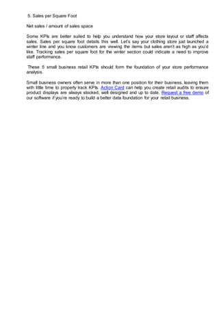 5. Sales per Square Foot
Net sales / amount of sales space
Some KPIs are better suited to help you understand how your store layout or staff affects
sales. Sales per square foot details this well. Let’s say your clothing store just launched a
winter line and you know customers are viewing the items but sales aren’t as high as you’d
like. Tracking sales per square foot for the winter section could indicate a need to improve
staff performance.
These 5 small business retail KPIs should form the foundation of your store performance
analysis.
Small business owners often serve in more than one position for their business, leaving them
with little time to properly track KPIs. Action Card can help you create retail audits to ensure
product displays are always stocked, well designed and up to date. Request a free demo of
our software if you’re ready to build a better data foundation for your retail business.
 