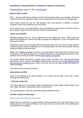 Retail Metrics: 15 Essential KPIs for Tracking Your Business’ Performance
Francesca Nicasio • August 18, 2021 • No Comments
What are KPIs in retail?
KPIs — aka “key performance indicators” are the most important metrics in your business. These are
numbers that you must regularly monitor so you can determine if your business is on the right track.
What metrics should you look at? That depends. Each retail business is different, so specific
measures may be more significant to you than others.
But to help point you in the right direction, we’ve compiled the top retail metrics and KPIs to track in
your business, along with the formulas and methods to calculate them.
How to use retail KPIs
Generally speaking, KPIs are used to determine if you’re meeting your goals. They’re called key
performance indicators for reason: they help you gauge your performance, so you can decide on the
right course of action.
Depending on what you’re measuring, KPIs help you see where you’re at in terms of sales, inventory
movement, growth, customer satisfaction etc. In the points below, we’ll dive into the specific KPIs you
should be looking at how to use them.
Note: In the following paragraphs, you’ll see a quick description of each retail metric and the forumula
to calculate it. And while we think this is a great starting point to understanding what to track in your
retail biz, we’d be remiss if we didn’t mention retail analytics and reporting.
You should certainly know how to calculate various metrics and KPIs, but in real-world applications
(particularly if you’re running a fully-fledged retail business), it’s best to use a retail software solution
that crunches the numbers for you. Doing so will save you time and help you gain the insights you
need much faster.
With that said, let’s dive into the metrics!
Sales metrics and KPIs
Sales are the lifeblood of any retail business, so it’s critical that you keep a close eye on them.
Consider the following KPIs:
1. Sales per square foot
This metric pertains to the amount of sales you generate per square footage of sales space in your
store. (Note: this doesn’t include fitting rooms or stockrooms.)
You can calculate your sales per square foot using the following formula:
net sales / amount of sales space
Why measure your sales per square foot?
Retail sales per square foot is a good indicator of store productivity, and it can also tell you if you’re
making good use of space and fixtures in your shop. You can use this metric when planning your
store layout and merchandise.
 