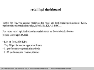 retail kpi dashboard 
In this ppt file, you can ref materials for retail kpi dashboard such as list of KPIs, 
performance appraisal metrics, job skills, KRAs, BSC… 
For more retail kpi dashboard materials such as free 4 ebooks below, 
please visit: kpi123.com 
• List of free 2436 KPIs 
• Top 28 performance appraisal forms 
• 11 performance appraisal methods 
• 1125 performance review phrases 
Top materials: List of free 2436 KPIs, Top 28 performance appraisal forms, 11 performance appraisal methods 
Interview questions and answers – free download/ pdf and ppt file 
 