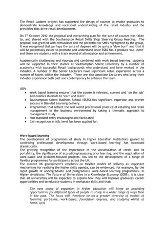 The Retail Ladders project has supported the design of courses to enable graduates to
demonstrate knowledge and vocational understanding of the retail industry and the
principles that drive retail developments.
On 3rd
October 2012 the proposal and overarching plan for the suite of courses was taken
to, and shared with the Southampton Retail Skills Shop Steering Group Meeting. The
proposal was greeted with enthusiasm and the potential for SMEs highlighted by the group.
It was recognised that perhaps the suite of degrees will be quite a ‘slow burn’ and that it
will be potentially easier to promote and understand once SSBS has a product ‘out there’
and there are students with a track record of attendance and achievement.
Academically challenging and rigorous and combined with work based learning, students
will be supported in their studies at Southampton Solent University by a number of
academics with successful Retail backgrounds who understand and have worked in the
industry. A number of the Senior Lecturers have significant retail experience across a
number of facets within the industry. There are also Associate Lecturers who bring their
industry experience both past and contemporary to enhance the team.
USPs
 Work based learning ensures that the course is relevant, current and ‘on the job’
and enables students to ‘earn and learn’.
 Southampton Solent Business School (SSBS) has significant expertise and proven
success in Blended Learning delivery.
 Programmes that reflect the real world professional practice of retailing and retail
management in the business environment by taking a thematic approach to
management study.
 Non-standard entry encouraged and facilitated.
 CMI recognition at MSc level has been applied for.
Work-based learning
The development of programmes of study in Higher Education institutions geared to
continuing professional development through 'work-based learning' has increased
dramatically.
The growing recognition of the importance of the accumulation of credit and its
portability, the significance of accrediting/assessing prior learning, and the negotiation of
work-based and problem-focused projects, has led to the development of a range of
flexible programmes for participants across the UK.
The current UK government’s emphasis on flexible modes of delivery as important
mechanisms for realising the higher skills agenda, can be evidenced, for example, by the
rapid growth of undergraduate and postgraduate work-based learning programmes. In
Higher Ambitions: The Future of Universities in a Knowledge Economy (2009), it is clear
that all universities will be expected to explain how they will improve graduates' career
opportunities and to educate students in workplace skills and that:
The next phase of expansion in higher education will hinge on providing
opportunities for different types of people to study in a wider range of ways than
in the past. The focus will therefore be on a greater diversity of models of
learning: part-time, work-based, foundation degrees, and studying whilst at
home. (p4)
 