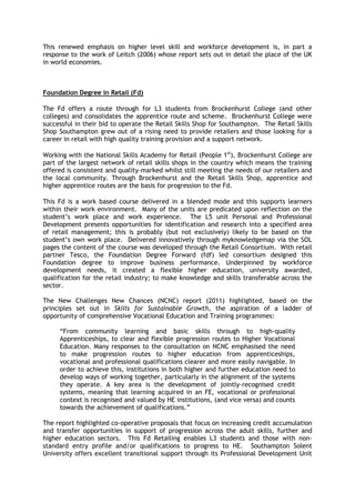 This renewed emphasis on higher level skill and workforce development is, in part a
response to the work of Leitch (2006) whose report sets out in detail the place of the UK
in world economies.
Foundation Degree in Retail (Fd)
The Fd offers a route through for L3 students from Brockenhurst College (and other
colleges) and consolidates the apprentice route and scheme. Brockenhurst College were
successful in their bid to operate the Retail Skills Shop for Southampton. The Retail Skills
Shop Southampton grew out of a rising need to provide retailers and those looking for a
career in retail with high quality training provision and a support network.
Working with the National Skills Academy for Retail (People 1st
), Brockenhurst College are
part of the largest network of retail skills shops in the country which means the training
offered is consistent and quality-marked whilst still meeting the needs of our retailers and
the local community. Through Brockenhurst and the Retail Skills Shop, apprentice and
higher apprentice routes are the basis for progression to the Fd.
This Fd is a work based course delivered in a blended mode and this supports learners
within their work environment. Many of the units are predicated upon reflection on the
student’s work place and work experience. The L5 unit Personal and Professional
Development presents opportunities for identification and research into a specified area
of retail management; this is probably (but not exclusively) likely to be based on the
student’s own work place. Delivered innovatively through myknowledgemap via the SOL
pages the content of the course was developed through the Retail Consortium. With retail
partner Tesco, the Foundation Degree Forward (fdf) led consortium designed this
Foundation degree to improve business performance. Underpinned by workforce
development needs, it created a flexible higher education, university awarded,
qualification for the retail industry; to make knowledge and skills transferable across the
sector.
The New Challenges New Chances (NCNC) report (2011) highlighted, based on the
principles set out in Skills for Sustainable Growth, the aspiration of a ladder of
opportunity of comprehensive Vocational Education and Training programmes:
“From community learning and basic skills through to high-quality
Apprenticeships, to clear and flexible progression routes to Higher Vocational
Education. Many responses to the consultation on NCNC emphasised the need
to make progression routes to higher education from apprenticeships,
vocational and professional qualifications clearer and more easily navigable. In
order to achieve this, institutions in both higher and further education need to
develop ways of working together, particularly in the alignment of the systems
they operate. A key area is the development of jointly-recognised credit
systems, meaning that learning acquired in an FE, vocational or professional
context is recognised and valued by HE institutions, (and vice versa) and counts
towards the achievement of qualifications.”
The report highlighted co-operative proposals that focus on increasing credit accumulation
and transfer opportunities in support of progression across the adult skills, further and
higher education sectors. This Fd Retailing enables L3 students and those with non-
standard entry profile and/or qualifications to progress to HE. Southampton Solent
University offers excellent transitional support through its Professional Development Unit
 