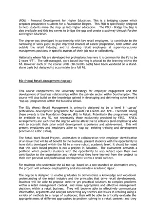 (PDU) – Personal Development for Higher Education. This is a bridging course which
prepares prospective students for a Foundation Degree. This PDU is specifically designed
to help students make the step up into higher education. The PDU – Bridge the Gap is
also available and this too serves to bridge the gap and create a pathway through Further
and Higher Education.
The degree was developed in partnership with key retail employers, to contribute to the
narrowing of skills gaps; to give improved chances of career progression, both within and
outside the retail industry; and to develop retail employees at supervisory/junior
management positions in specific aspects of their job role or collectively.
Nationally where Fds are developed for professional learners it is common for the Fd to be
2 years ‘FT’. The self-managed, work based learning is pivotal to the learning within the
Fd. However each of the course Units (20 credits each) have been validated on a stand-
alone basis but designed to accumulate to a full Fd.
BSc (Hons) Retail Management (top-up)
This course complements the university strategy for employer engagement and the
development of business relationships within the private sector within Southampton. The
course will also build on the knowledge gained in developing and delivering other level 6
‘top-up’ programmes within the business school.
The BSc (Hons) Retail Management is primarily designed to be a level 6 ‘top-up’
professional development programme for awards FD Credits and APEL. Foremost among
these awards is the Foundation Degree, (Fd) in Retail. Potentially the programme would
be available to any FD, not necessarily those exclusively provided by FBSE. AP(E)L
arrangements are such that the degree will be attractive to entrants (and employers) who
wish to accredit their prior retail development experience and achievement. This will
present employees and employers alike to ‘top up’ existing training and development
provision to a BSc (Hons).
The Retail Work Based Project, undertaken in collaboration with employer identification
of an issue that will be of benefit to the business, present students with the opportunity to
hone skills developed within the Fd to a more robust academic level. It should be noted
that this work based project is not a project in isolation. The assessment demands a
portfolio which presents students with the opportunity to also reflect upon their own
contribution to the organisation and relate what they have learned from the project to
their own personal and professional development within a retail context.
For students who undertake the L6 top-up based on a non-standard or alternative entry,
the project will enhance employability and also maintain academic rigour.
The degree is designed to enable graduates to demonstrate a knowledge and vocational
understanding of the retail industry and the principles that drive retail developments.
Students will be able to propose creative yet practical solutions to complex problems
within a retail management context, and make appropriate and effective management
decisions within a retail business. They will become able to effectively communicate
information, arguments and analysis concerning key themes and issues in retailing using a
variety of methods to a range of audiences; they will be able to critically evaluate the
appropriateness of different approaches to problem solving in a retail context; and they
 