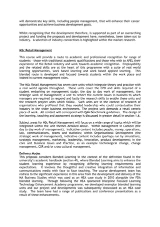 will demonstrate key skills, including people management, that will enhance their career
opportunities and achieve business development goals.
Whilst recognising that the development therefore, is supported as part of an overarching
project and funding the proposals and development have, nonetheless, been taken out to
industry. A selection of industry connections is highlighted within the market research.
MSc Retail Management
This course will provide a route to academic and professional recognition for range of
students – those with traditional academic qualifications and those who wish to APEL their
experience of the Retail industry and work towards academic recognition. Employability
and the related skills are at the heart of this programme with a suite of real world
learning opportunities, work based learning and work based applied learning. This
blended route is developed and focused towards students within the work place and
indeed in current management roles.
The MSc Retail Management has seven core units which integrate theory and practice with
a real world agenda throughout. These units cover the CPD and skills required of a
student embarking on management study; the day to day work of management; the
strategic work of management; a unit to reflect the current issues in business to which
managers are required to respond and lastly the research skills to enable these units and
the research project units which follow. Such units are in the context of research of
organisations who proffered that they needed leadership who could contextualise their
industry in the wider business environment. The project unit demands a retail centric
piece of work. All content will correspond with QAA Benchmark guidelines. The design of
the learning, teaching and assessment strategy is discussed in greater detail in section 1.6.
Subject areas for MSc Retail Management will focus on a wide range of topics which will be
integrated within the unit themes detailed above. Within Management in Context (the
day to day work of management), indicative content includes people, money, operations,
law, communications, teams and statistics; within Organisational Development (the
strategic work of management), indicative content includes (perhaps run by simulation),
strategic management, marketing, leadership, innovation, product development; in the
core unit Business Issues and Practice, as an example technological change, change
management, CSR and/or cross cultural management.
Delivery Modes
This proposal considers Blended Learning in the context of the definition found in the
university’s academic handbook (section 4f), where Blended Learning aims to enhance the
student learning experience by recognising differing learning requirements and
expectations. It involves the thoughtful and creative integration of information and
communications media with face to face teaching. The course development team has
redress to the significant experience in this area from the development and delivery of the
MA Business Studies which was used as an HEA case study in 2010 alongside the FDA
blended learning. Through following the HEA sponsored Discipline Focused Learning
Technology Enhancement Academy programme, we developed exemplar blended learning
units and our project and developments was subsequently showcased as an HEA case
study. The team have had a range of publications and conference presentations as a
result of these enhancements.
 