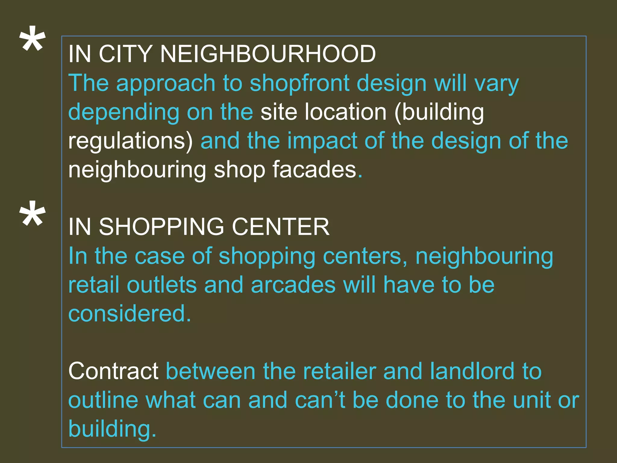 *
*

IN CITY NEIGHBOURHOOD
The approach to shopfront design will vary
depending on the site location (building
regulations) and the impact of the design of the
neighbouring shop facades.
IN SHOPPING CENTER
In the case of shopping centers, neighbouring
retail outlets and arcades will have to be
considered.

Contract between the retailer and landlord to
outline what can and can’t be done to the unit or
building.

 