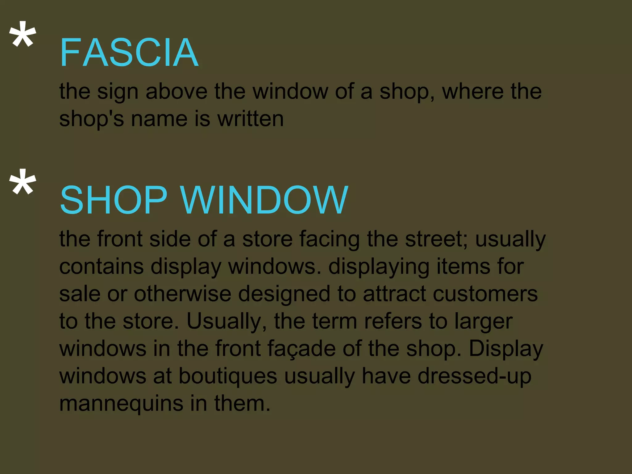 *

FASCIA

*

SHOP WINDOW

the sign above the window of a shop, where the
shop's name is written

the front side of a store facing the street; usually
contains display windows. displaying items for
sale or otherwise designed to attract customers
to the store. Usually, the term refers to larger
windows in the front façade of the shop. Display
windows at boutiques usually have dressed-up
mannequins in them.

 
