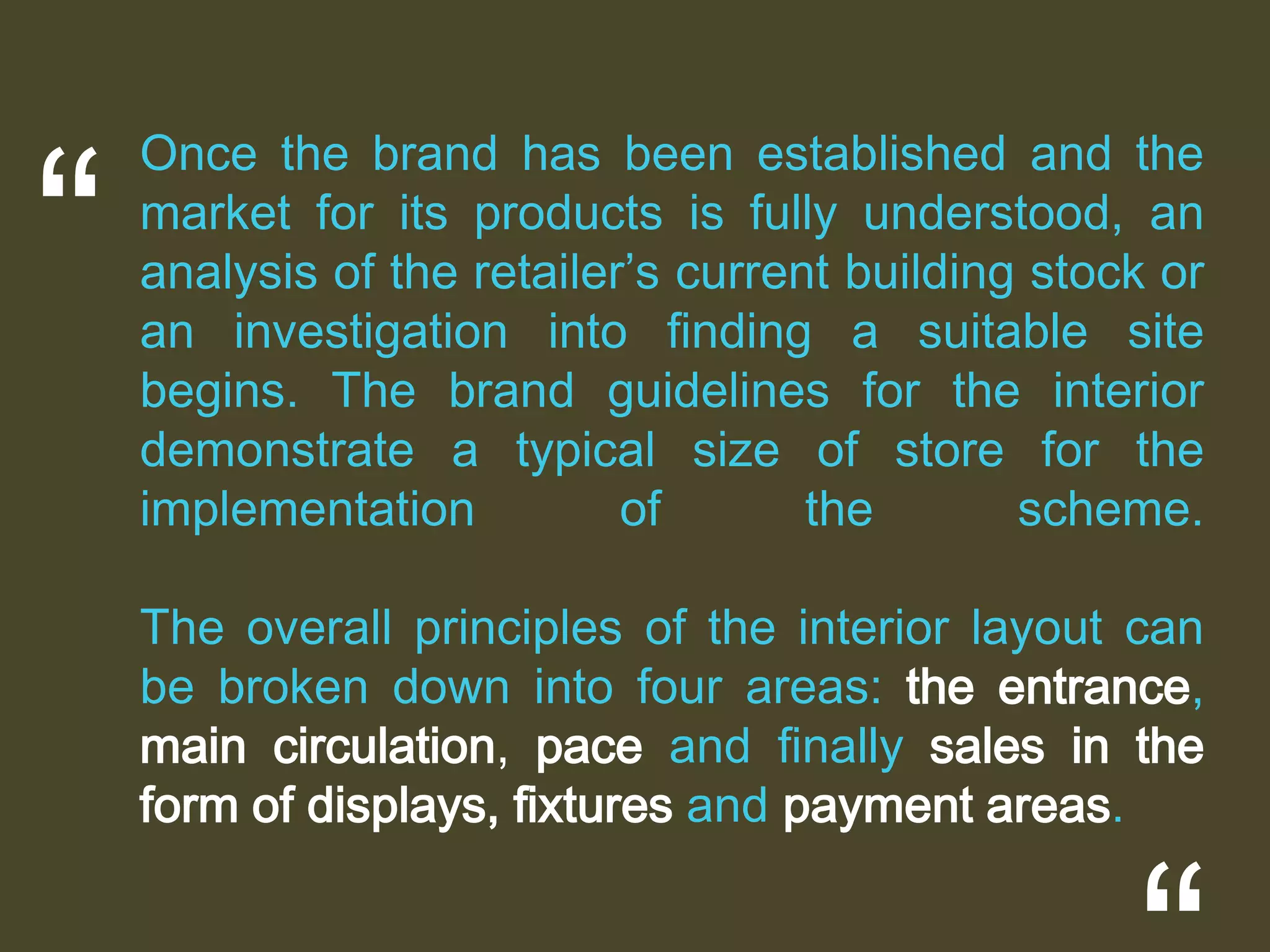 “

Once the brand has been established and the
market for its products is fully understood, an
analysis of the retailer’s current building stock or
an investigation into ﬁnding a suitable site
begins. The brand guidelines for the interior
demonstrate a typical size of store for the
implementation
of
the
scheme.
The overall principles of the interior layout can
be broken down into four areas: the entrance,
main circulation, pace and ﬁnally sales in the
form of displays, ﬁxtures and payment areas.

 
