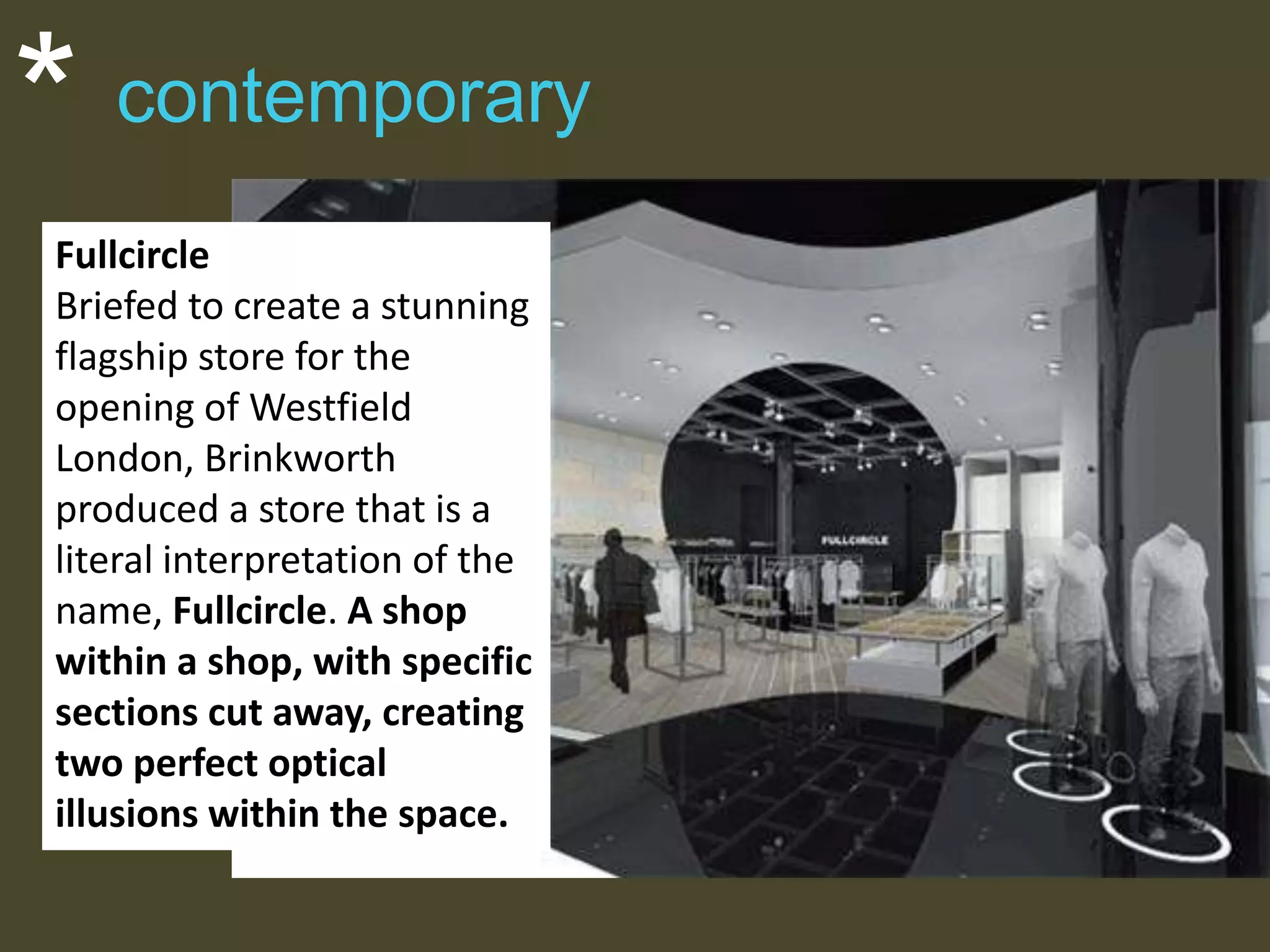 *

contemporary

Fullcircle
Briefed to create a stunning
flagship store for the
opening of Westfield
London, Brinkworth
produced a store that is a
literal interpretation of the
name, Fullcircle. A shop
within a shop, with specific
sections cut away, creating
two perfect optical
illusions within the space.

 