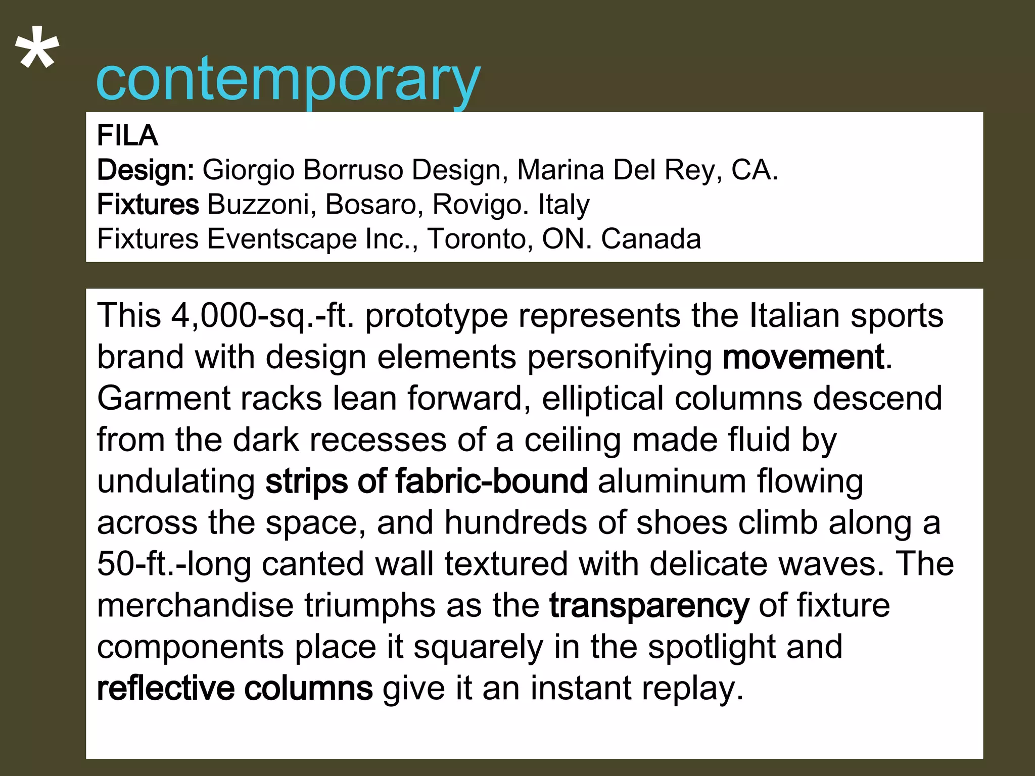 *

contemporary
FILA
Design: Giorgio Borruso Design, Marina Del Rey, CA.
Fixtures Buzzoni, Bosaro, Rovigo. Italy
Fixtures Eventscape Inc., Toronto, ON. Canada

This 4,000-sq.-ft. prototype represents the Italian sports
brand with design elements personifying movement.
Garment racks lean forward, elliptical columns descend
from the dark recesses of a ceiling made fluid by
undulating strips of fabric-bound aluminum flowing
across the space, and hundreds of shoes climb along a
50-ft.-long canted wall textured with delicate waves. The
merchandise triumphs as the transparency of fixture
components place it squarely in the spotlight and
reflective columns give it an instant replay.

 