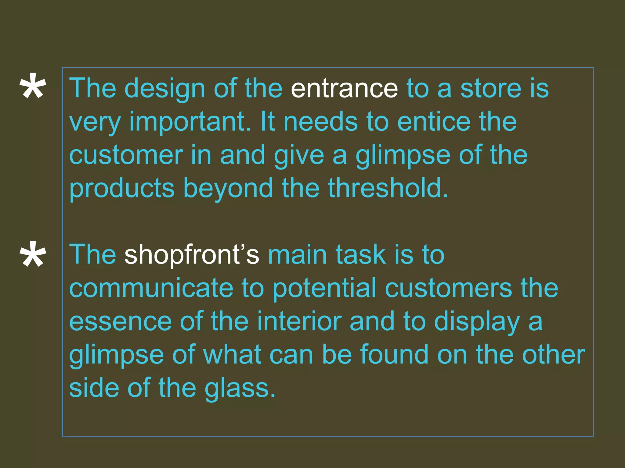 *

*

The design of the entrance to a store is
very important. It needs to entice the
customer in and give a glimpse of the
products beyond the threshold.

The shopfront’s main task is to
communicate to potential customers the
essence of the interior and to display a
glimpse of what can be found on the other
side of the glass.

 