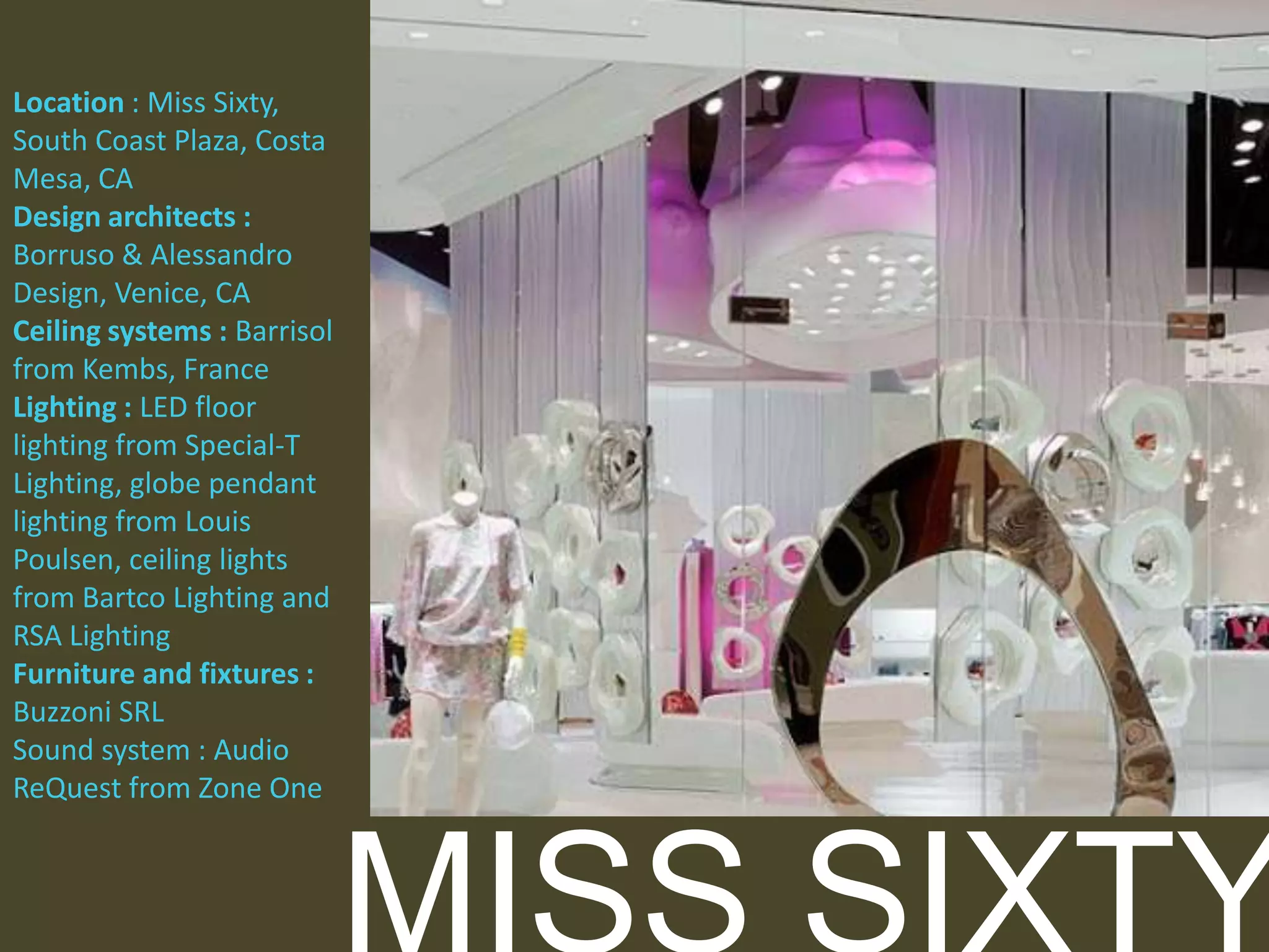 Location : Miss Sixty,
South Coast Plaza, Costa
Mesa, CA
Design architects :
Borruso & Alessandro
Design, Venice, CA
Ceiling systems : Barrisol
from Kembs, France
Lighting : LED floor
lighting from Special-T
Lighting, globe pendant
lighting from Louis
Poulsen, ceiling lights
from Bartco Lighting and
RSA Lighting
Furniture and fixtures :
Buzzoni SRL
Sound system : Audio
ReQuest from Zone One

 