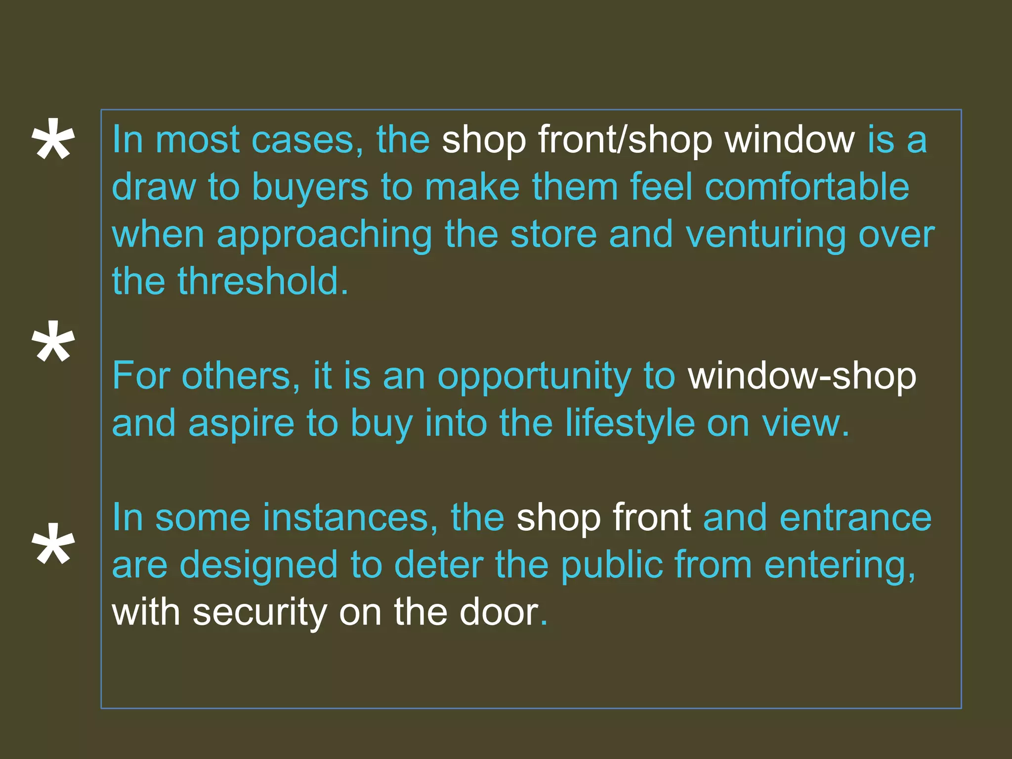 *
*

*

In most cases, the shop front/shop window is a
draw to buyers to make them feel comfortable
when approaching the store and venturing over
the threshold.
For others, it is an opportunity to window-shop
and aspire to buy into the lifestyle on view.
In some instances, the shop front and entrance
are designed to deter the public from entering,
with security on the door.

 