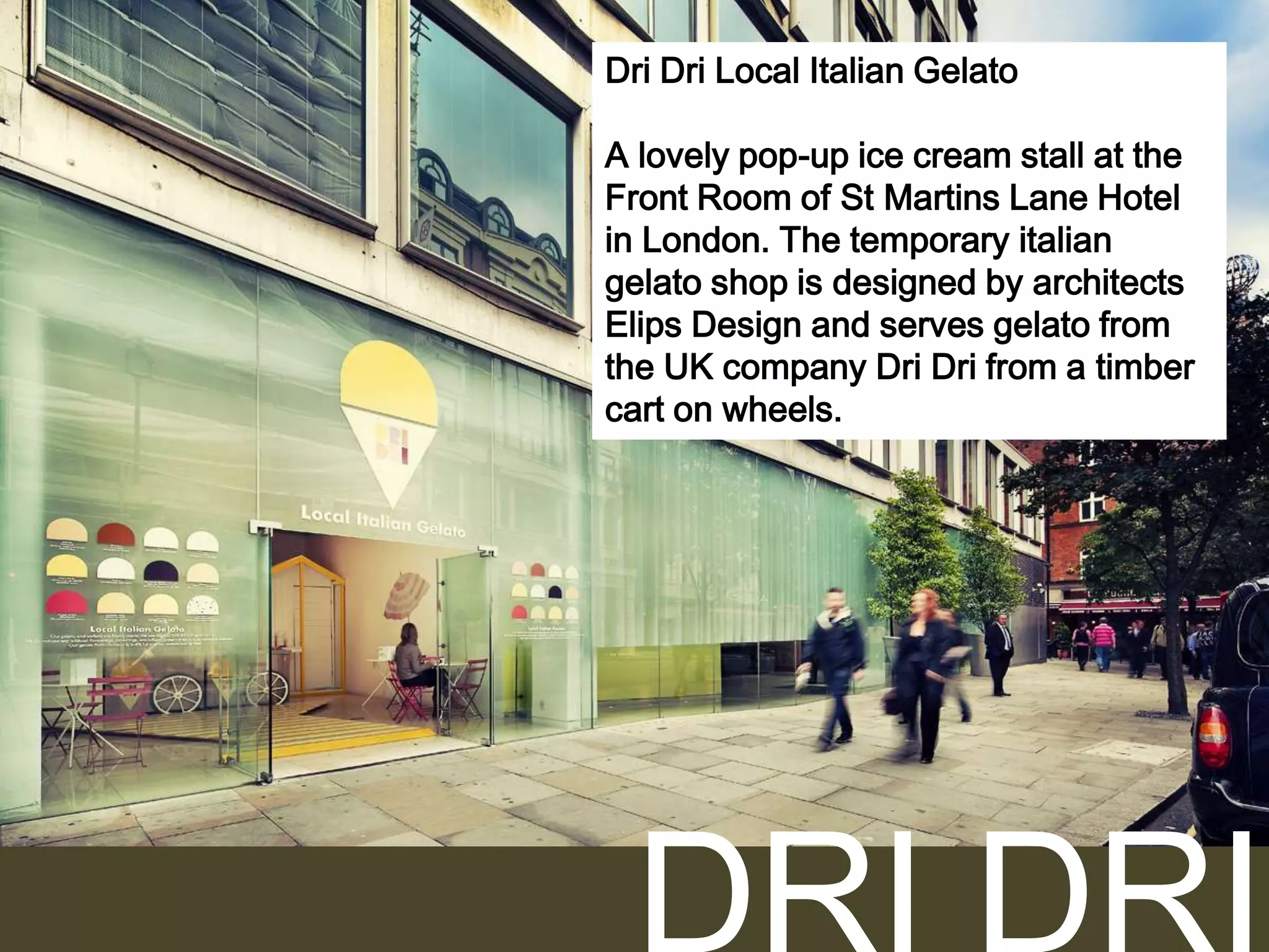 Dri Dri Local Italian Gelato
А lovely pop-up ice cream stall at the
Front Room of St Martins Lane Hotel
in London. The temporary italian
gelato shop is designed by architects
Elips Design and serves gelato from
the UK company Dri Dri from a timber
cart on wheels.

 