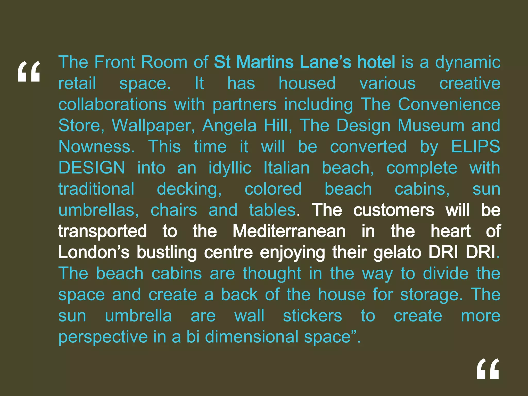“

The Front Room of St Martins Lane’s hotel is a dynamic
retail space. It has housed various creative
collaborations with partners including The Convenience
Store, Wallpaper, Angela Hill, The Design Museum and
Nowness. This time it will be converted by ELIPS
DESIGN into an idyllic Italian beach, complete with
traditional decking, colored beach cabins, sun
umbrellas, chairs and tables. The customers will be
transported to the Mediterranean in the heart of
London’s bustling centre enjoying their gelato DRI DRI.
The beach cabins are thought in the way to divide the
space and create a back of the house for storage. The
sun umbrella are wall stickers to create more
perspective in a bi dimensional space”.

 