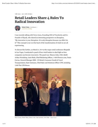 1,369 views | Apr 1, 2019, 05:29pm
Retail Leaders Share 4 Rules To
Radical Innovation
Leadership Strategy
Robert Reiss Contributor
I was recently talking with Terry Jones, Founding CEO of Travelocity and Co-
Founder of Kayak, who shared an interesting perspective on disruption,
“My innovation is your disruption. It is only disruption because you didn't do
it!” This concept to me is at the heart of the transformation of retail we are all
experiencing.
To discuss this further, on March 4, 2019 at the major retail conference Shoptalk
in Las Vegas, I moderated a panel of four retail leaders to shed light on how
companies can become innovators. The panel was: Sharon John, CEO, Build-
A-Bear Workshop; Amit Shah, Chief Marketing Officer, 1-800-Flowers.com; Paulo
Carvao, General Manager IBM - US Retail, Consumer Goods & Travel
Transportation; Kate Gutmann, Chief Sales and Solutions Officer UPS, including
5,000 The UPS Stores.
WENDY HELLERPaulo Carvao, Robert Reiss, Sharon John, Kate Gutmann, Amit Shah
Retail Leaders Share 4 Rules To Radical Innovation https://www.forbes.com/sites/robertreiss/2019/04/01/retail-leaders-share-4-rule...
1 of 3 6/29/19, 7:37 AM
 