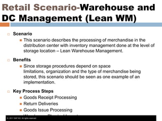 Retail Scenario-Warehouse and
DC Management (Lean WM)


Scenario
 This scenario describes the processing of merchandise in the
distribution center with inventory management done at the level of
storage location – Lean Warehouse Management.



Benefits
 Since storage procedures depend on space
limitations, organization and the type of merchandise being
stored, this scenario should be seen as one example of an
implementation.

Key Process Steps
 Goods Receipt Processing
 Return Deliveries
 Goods Issue Processing
 Warehouse Physical Inventory
© 2011 SAP AG. All rights reserved.


 