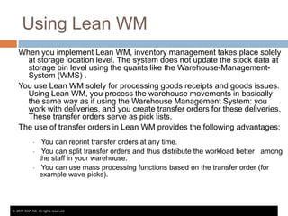 Using Lean WM
When you implement Lean WM, inventory management takes place solely
at storage location level. The system does not update the stock data at
storage bin level using the quants like the Warehouse-ManagementSystem (WMS) .
You use Lean WM solely for processing goods receipts and goods issues.
Using Lean WM, you process the warehouse movements in basically
the same way as if using the Warehouse Management System: you
work with deliveries, and you create transfer orders for these deliveries.
These transfer orders serve as pick lists.
The use of transfer orders in Lean WM provides the following advantages:
•
•
•

You can reprint transfer orders at any time.
You can split transfer orders and thus distribute the workload better among
the staff in your warehouse.
You can use mass processing functions based on the transfer order (for
example wave picks).

© 2011 SAP AG. All rights reserved.

 