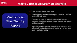 What’s Coming: Big Data = Big Analytics
 Path analysis on the store floor.
 More aggressive and more complex A/B tests… and lots
and lots of A/B tests.
 Deep and constantly updated multivariate analysis
including personal and social media profiles, geo-location
and demographic
 All of this makes real-time, targeted ads, discounts, and
offers delivered on the device of choice at the right place
a very profitable reality.
Welcome to
The Minority
Report
 