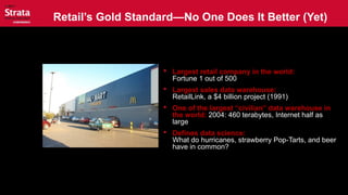 Retail’s Gold Standard—No One Does It Better (Yet)
 Largest retail company in the world:
Fortune 1 out of 500
 Largest sales data warehouse:
RetailLink, a $4 billion project (1991)
 One of the largest “civilian” data warehouse in
the world: 2004: 460 terabytes, Internet half as
large
 Defines data science:
What do hurricanes, strawberry Pop-Tarts, and beer
have in common?
 