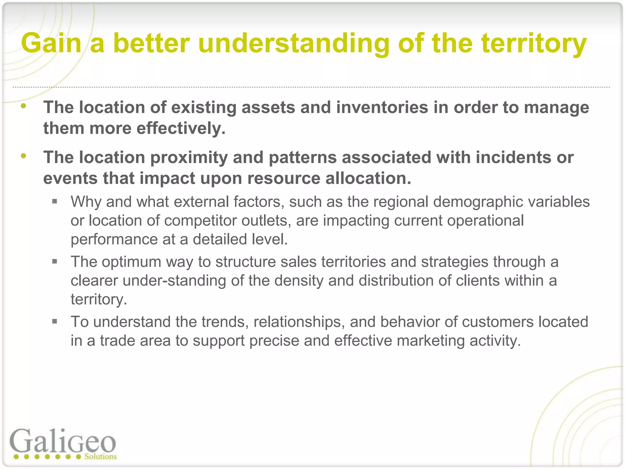 Gain a better understanding of the territory

• The location of existing assets and inventories in order to manage
  them more effectively.
• The location proximity and patterns associated with incidents or
  events that impact upon resource allocation.
    Why and what external factors, such as the regional demographic variables
     or location of competitor outlets, are impacting current operational
     performance at a detailed level.
    The optimum way to structure sales territories and strategies through a
     clearer under-standing of the density and distribution of clients within a
     territory.
    To understand the trends, relationships, and behavior of customers located
     in a trade area to support precise and effective marketing activity.
 