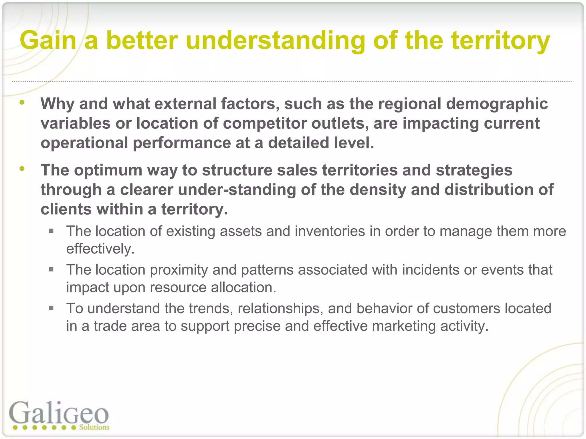 Gain a better understanding of the territory

• Why and what external factors, such as the regional demographic
  variables or location of competitor outlets, are impacting current
  operational performance at a detailed level.
• The optimum way to structure sales territories and strategies
  through a clearer under-standing of the density and distribution of
  clients within a territory.
    The location of existing assets and inventories in order to manage them more
     effectively.
    The location proximity and patterns associated with incidents or events that
     impact upon resource allocation.
    To understand the trends, relationships, and behavior of customers located
     in a trade area to support precise and effective marketing activity.
 