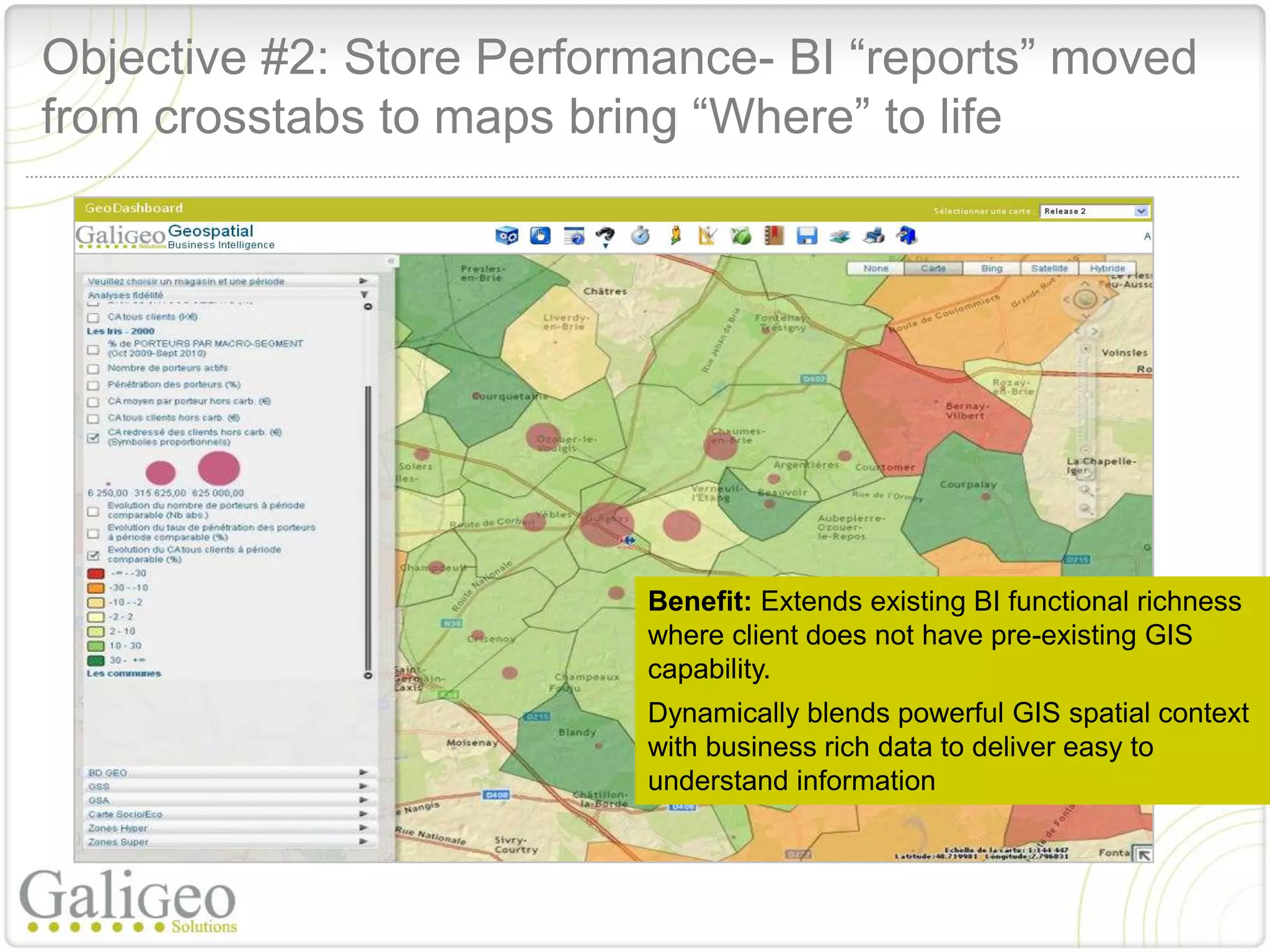 Objective #2: Store Performance- BI “reports” moved
from crosstabs to maps bring “Where” to life




                          Benefit: Extends existing BI functional richness
                          where client does not have pre-existing GIS
                          capability.
                          Dynamically blends powerful GIS spatial context
                          with business rich data to deliver easy to
                          understand information
 