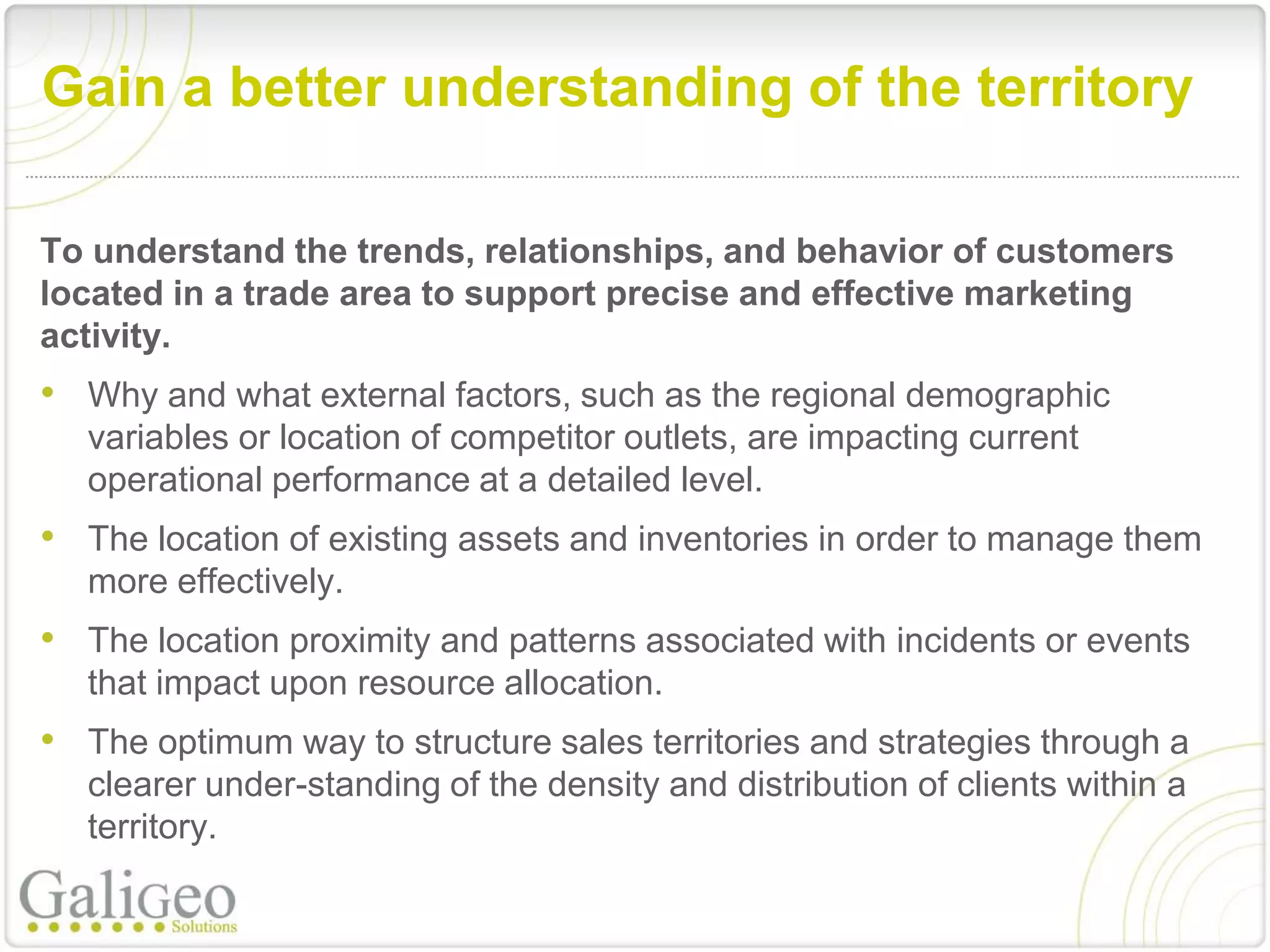 Gain a better understanding of the territory

To understand the trends, relationships, and behavior of customers
located in a trade area to support precise and effective marketing
activity.
• Why and what external factors, such as the regional demographic
   variables or location of competitor outlets, are impacting current
   operational performance at a detailed level.
• The location of existing assets and inventories in order to manage them
   more effectively.
• The location proximity and patterns associated with incidents or events
   that impact upon resource allocation.
• The optimum way to structure sales territories and strategies through a
   clearer under-standing of the density and distribution of clients within a
   territory.
 