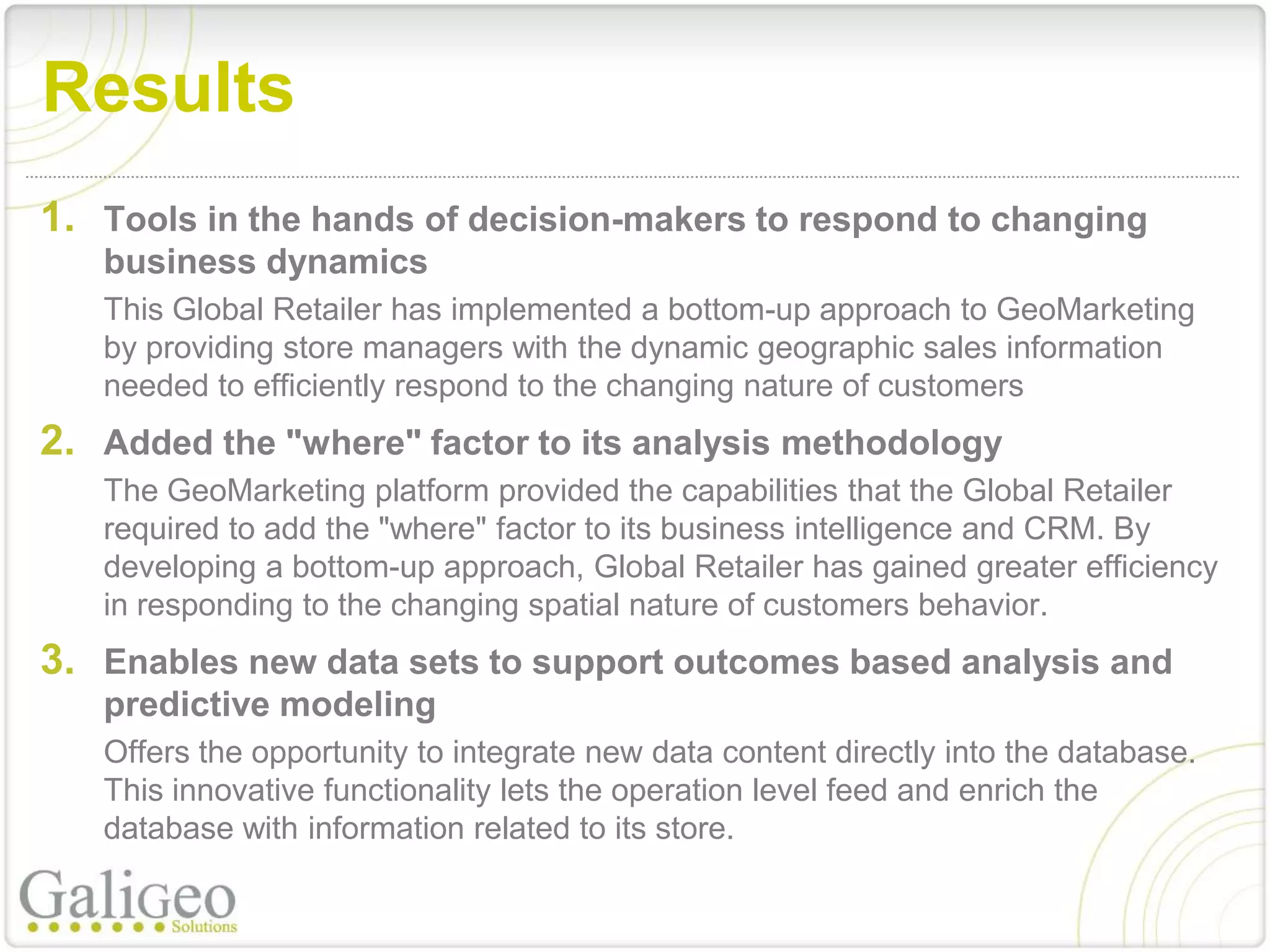 Results
1. Tools in the hands of decision-makers to respond to changing
   business dynamics
   This Global Retailer has implemented a bottom-up approach to GeoMarketing
   by providing store managers with the dynamic geographic sales information
   needed to efficiently respond to the changing nature of customers
2. Added the "where" factor to its analysis methodology
   The GeoMarketing platform provided the capabilities that the Global Retailer
   required to add the "where" factor to its business intelligence and CRM. By
   developing a bottom-up approach, Global Retailer has gained greater efficiency
   in responding to the changing spatial nature of customers behavior.
3. Enables new data sets to support outcomes based analysis and
   predictive modeling
   Offers the opportunity to integrate new data content directly into the database.
   This innovative functionality lets the operation level feed and enrich the
   database with information related to its store.
 