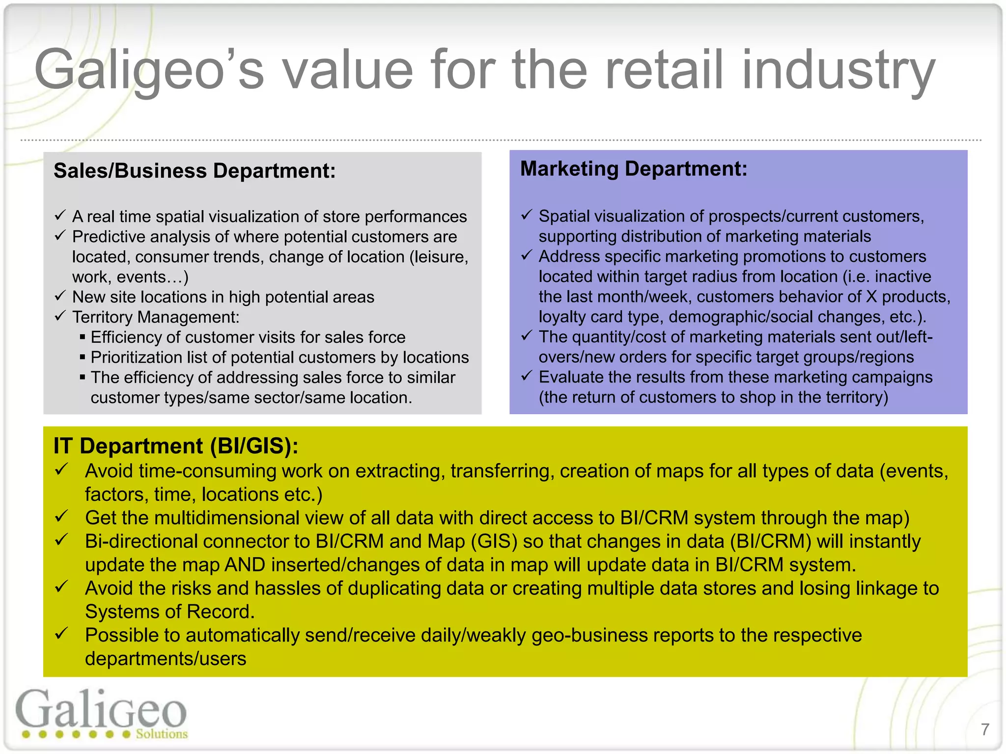 Galigeo’s value for the retail industry
Sales/Business Department:                                     Marketing Department:

 A real time spatial visualization of store performances       Spatial visualization of prospects/current customers,
 Predictive analysis of where potential customers are           supporting distribution of marketing materials
  located, consumer trends, change of location (leisure,        Address specific marketing promotions to customers
  work, events…)                                                 located within target radius from location (i.e. inactive
 New site locations in high potential areas                     the last month/week, customers behavior of X products,
 Territory Management:                                          loyalty card type, demographic/social changes, etc.).
    Efficiency of customer visits for sales force              The quantity/cost of marketing materials sent out/left-
    Prioritization list of potential customers by locations     overs/new orders for specific target groups/regions
    The efficiency of addressing sales force to similar        Evaluate the results from these marketing campaigns
     customer types/same sector/same location.                   (the return of customers to shop in the territory)


IT Department (BI/GIS):
 Avoid time-consuming work on extracting, transferring, creation of maps for all types of data (events,
  factors, time, locations etc.)
 Get the multidimensional view of all data with direct access to BI/CRM system through the map)
 Bi-directional connector to BI/CRM and Map (GIS) so that changes in data (BI/CRM) will instantly
  update the map AND inserted/changes of data in map will update data in BI/CRM system.
 Avoid the risks and hassles of duplicating data or creating multiple data stores and losing linkage to
  Systems of Record.
 Possible to automatically send/receive daily/weakly geo-business reports to the respective
  departments/users


                                                                                                                             7
 