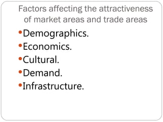 Factors affecting the attractiveness
 of market areas and trade areas
Demographics.
Economics.
Cultural.
Demand.
Infrastructure.
 