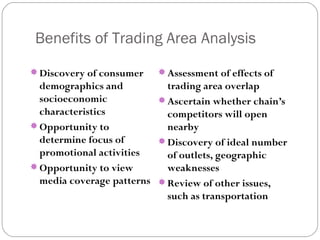 Benefits of Trading Area Analysis
 Discovery of consumer    Assessment of effects of
  demographics and          trading area overlap
  socioeconomic            Ascertain whether chain’s
  characteristics           competitors will open
 Opportunity to            nearby
  determine focus of       Discovery of ideal number
  promotional activities    of outlets, geographic
 Opportunity to view       weaknesses
  media coverage patterns  Review of other issues,
                            such as transportation
 