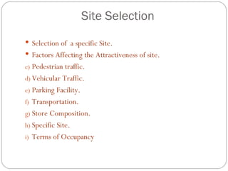 Site Selection
 Selection of a specific Site.
 Factors Affecting the Attractiveness of site.
c) Pedestrian traffic.
d) Vehicular Traffic.
e) Parking Facility.
f) Transportation.
g) Store Composition.
h) Specific Site.
i) Terms of Occupancy
 