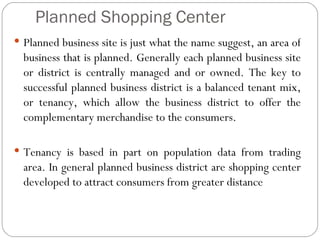 Planned Shopping Center
 Planned business site is just what the name suggest, an area of
  business that is planned. Generally each planned business site
  or district is centrally managed and or owned. The key to
  successful planned business district is a balanced tenant mix,
  or tenancy, which allow the business district to offer the
  complementary merchandise to the consumers.

 Tenancy is based in part on population data from trading
  area. In general planned business district are shopping center
  developed to attract consumers from greater distance
 